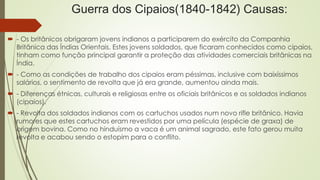 Guerra dos Cipaios(1840-1842) Causas: 
 - Os britânicos obrigaram jovens indianos a participarem do exército da Companhia 
Britânica das Índias Orientais. Estes jovens soldados, que ficaram conhecidos como cipaios, 
tinham como função principal garantir a proteção das atividades comerciais britânicas na 
Índia. 
 - Como as condições de trabalho dos cipaios eram péssimas, inclusive com baixíssimos 
salários, o sentimento de revolta que já era grande, aumentou ainda mais. 
 - Diferenças étnicas, culturais e religiosas entre os oficiais britânicos e os soldados indianos 
(cipaios). 
 - Revolta dos soldados indianos com os cartuchos usados num novo rifle britânico. Havia 
rumores que estes cartuchos eram revestidos por uma película (espécie de graxa) de 
origem bovina. Como no hinduísmo a vaca é um animal sagrado, este fato gerou muita 
revolta e acabou sendo o estopim para o conflito. 
 