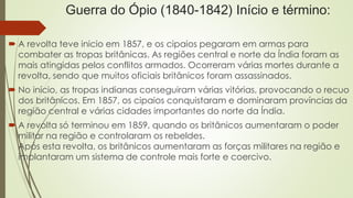 Guerra do Ópio (1840-1842) Início e término: 
 A revolta teve inicio em 1857, e os cipaios pegaram em armas para 
combater as tropas britânicas. As regiões central e norte da Índia foram as 
mais atingidas pelos conflitos armados. Ocorreram várias mortes durante a 
revolta, sendo que muitos oficiais britânicos foram assassinados. 
 No início, as tropas indianas conseguiram várias vitórias, provocando o recuo 
dos britânicos. Em 1857, os cipaios conquistaram e dominaram províncias da 
região central e várias cidades importantes do norte da Índia. 
 A revolta só terminou em 1859, quando os britânicos aumentaram o poder 
militar na região e controlaram os rebeldes. 
Após esta revolta, os britânicos aumentaram as forças militares na região e 
implantaram um sistema de controle mais forte e coercivo. 
 