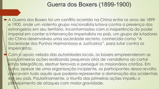 Guerra dos Boxers (1899-1900) 
 A Guerra dos Boxers foi um conflito ocorrido na China entre os anos de 1899 
e 1900, onde um violento grupo nacionalista lutava contra a presença dos 
estrangeiros em seu território. Inconformados com a inapetência do poder 
imperial em conter a intervenção imperialista no país, um grupo de lutadores 
da China desenvolveu uma sociedade secreta, conhecida como “A 
Sociedade dos Punhos Harmoniosos e Justiceiros”, para lutar contra os 
imperialistas. 
 Com o apoio velado das autoridades locais, os boxers empreenderam as 
suas primeiras ações realizando pequenos atos de vandalismo ao cortar 
linhas telegráficas, destruir ferrovias e perseguir os missionários cristãos. Em 
suma, apesar de uma organização incipiente, os participantes dessa revolta 
atacavam tudo aquilo que poderia representar a dominação dos ocidentais 
em seu país. Paulatinamente, o triunfo das primeiras ações impeliu o 
planejamento de ataques com maior gravidade. 
 