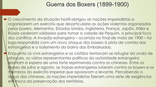 Guerra dos Boxers (1899-1900) 
 O crescimento da situação hostil obrigou as nações imperialistas a 
organizarem um exército que desarticularia as ações violentas organizadas 
pelos boxers. Alemanha, Estados Unidos, Inglaterra, França, Japão, Itália e 
Rússia cederam soldados para tomar a cidade de Pequim, o principal foco 
dos conflitos. A invasão estrangeira – ocorrida no final de maio de 1900 – foi 
logo respondida com um novo ataque dos boxers à pista de corrida dos 
estrangeiros e o isolamento do bairro das Embaixadas. 
 Enquanto os civis estrangeiros e os cristãos tentavam se refugiar da onda de 
ataques, os vários representantes políticos da autoridade estrangeira 
resistiam à espera de uma forte reprimenda contra os chineses. Entre os 
meses de julho e agosto, as tropas estrangeiras lutaram contra os boxers e os 
membros do exército imperial que apoiavam o levante. Percebendo o 
recuo dos chineses, as nações imperialistas fizeram uma série de exigências 
em troca da preservação dos territórios. 
 