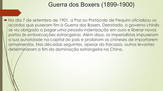 Guerra dos Boxers (1899-1900) 
 No dia 7 de setembro de 1901, a Paz ou Protocolo de Pequim oficializou os 
acordos que puseram fim à Guerra dos Boxers. Derrotado, o governo chinês 
se viu obrigado a pagar uma pesada indenização em ouro e liberar novos 
portos às embarcações estrangeiras. Além disso, os imperialistas impuseram 
a sua autoridade na capital do país e proibiram os chineses de importarem 
armamentos. Nas décadas seguintes, apesar do fracasso, outros levantes 
determinaram o fim da dominação estrangeira na China. 

