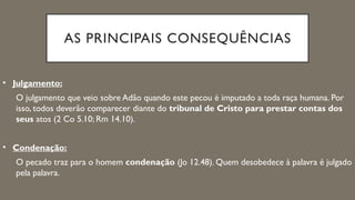 AS PRINCIPAIS CONSEQUÊNCIAS
• Julgamento:
O julgamento que veio sobre Adão quando este pecou é imputado a toda raça humana. Por
isso, todos deverão comparecer diante do tribunal de Cristo para prestar contas dos
seus atos (2 Co 5.10; Rm 14.10).
• Condenação:
O pecado traz para o homem condenação (Jo 12.48). Quem desobedece à palavra é julgado
pela palavra.
 