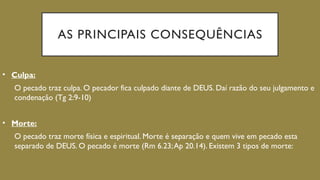 AS PRINCIPAIS CONSEQUÊNCIAS
• Culpa:
O pecado traz culpa. O pecador fica culpado diante de DEUS. Daí razão do seu julgamento e
condenação (Tg 2:9-10)
• Morte:
O pecado traz morte física e espiritual. Morte é separação e quem vive em pecado esta
separado de DEUS. O pecado é morte (Rm 6.23;Ap 20.14). Existem 3 tipos de morte:
 