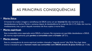 AS PRINCIPAIS CONSEQUÊNCIAS
• Morte física:
O homem foi criado à imagem e semelhança de DEUS como um ser imortal. Ele não morreria se não
desobedecesse ao Senhor. Porém a sentença depois da desobediência foi cumprida (Gn 2.17).Adão não morreu
imediatamente, mas, a partir daquele momento ele ficou sujeito à morte física.
• Morte espiritual:
Esta é entendida como separação entre DEUS e o homem. No momento em que Adão desobedeceu a DEUS,
ele morreu espiritualmente, pois perdeu a comunhão com o Criador. (Ef 2:1).
• Morte eterna:
Esta é a consequência da morte espiritual, também chamada a “segunda morte" (Ap 20.6). Para fugir desta
morte é necessário que o homem reate sua comunhão com DEUS através de Jesus Cristo (Jo 11.26).
 