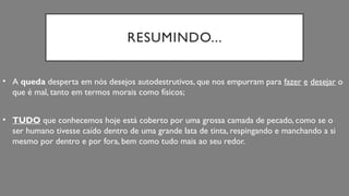 RESUMINDO...
• A queda desperta em nós desejos autodestrutivos, que nos empurram para fazer e desejar o
que é mal, tanto em termos morais como físicos;
• TUDO que conhecemos hoje está coberto por uma grossa camada de pecado, como se o
ser humano tivesse caído dentro de uma grande lata de tinta, respingando e manchando a si
mesmo por dentro e por fora, bem como tudo mais ao seu redor.
 