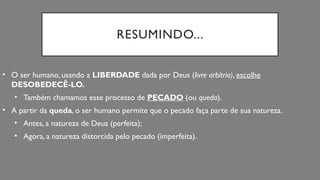 RESUMINDO...
• O ser humano, usando a LIBERDADE dada por Deus (livre arbítrio), escolhe
DESOBEDECÊ-LO.
• Também chamamos esse processo de PECADO (ou queda).
• A partir da queda, o ser humano permite que o pecado faça parte de sua natureza.
• Antes, a natureza de Deus (perfeita);
• Agora, a natureza distorcida pelo pecado (imperfeita).
 