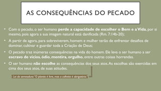 AS CONSEQUÊNCIAS DO PECADO
• Com o pecado, o ser humano perde a capacidade de escolher o Bem e aVida, por si
mesmo, pois agora a sua imagem natural está danificada (Rm. 7:14b-20);
• A partir de agora, para sobreviverem, homem e mulher terão de enfrentar desafios de
dominar, cultivar e guardar toda a Criação de Deus;
• O pecado traz inúmeras consequências na vida do homem. Ele leva o ser humano a ser
escravo de vícios, ódio, mentira, orgulho, entre outras coisas horrendas.
• O ser humano não escolhe as consequências dos seus atos.As escolhas são exercidas em
cima dos seus atos, de suas atitudes.
- Lei da semeadura:“O plantio é livre, mas a colheita é obrigatória.”
 