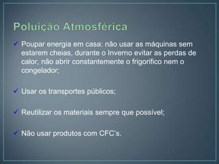  Poupar energia em casa: não usar as máquinas sem
  estarem cheias, durante o Inverno evitar as perdas de
  calor, não abrir constantemente o frigorifico nem o
  congelador;

 Usar os transportes públicos;

 Reutilizar os materiais sempre que possível;

 Não usar produtos com CFC’s.
 