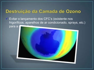  Evitar o lançamento dos CFC’s (existente nos
  frigoríficos, aparelhos de ar condicionado, sprays, etc.)
  para a atmosfera.
 