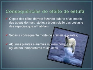  O gelo dos pólos derrete fazendo subir o nível médio
  das águas do mar. Isto leva à destruição das costas e
  das espécies que aí habitam;

 Secas e consequente morte de animais e plantas;

 Algumas plantas e animais morrem porque não
  aguentam temperaturas muito altas.
 