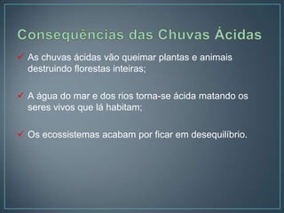  As chuvas ácidas vão queimar plantas e animais
  destruindo florestas inteiras;

 A água do mar e dos rios torna-se ácida matando os
  seres vivos que lá habitam;

 Os ecossistemas acabam por ficar em desequilíbrio.
 