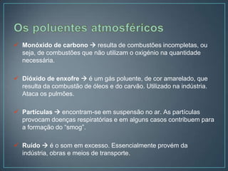  Monóxido de carbono  resulta de combustões incompletas, ou
  seja, de combustões que não utilizam o oxigénio na quantidade
  necessária.

 Dióxido de enxofre  é um gás poluente, de cor amarelado, que
  resulta da combustão de óleos e do carvão. Utilizado na indústria.
  Ataca os pulmões.

 Partículas  encontram-se em suspensão no ar. As partículas
  provocam doenças respiratórias e em alguns casos contribuem para
  a formação do “smog”.

 Ruído  é o som em excesso. Essencialmente provém da
  indústria, obras e meios de transporte.
 