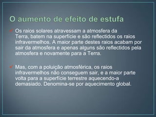  Os raios solares atravessam a atmosfera da
  Terra, batem na superfície e são reflectidos os raios
  infravermelhos. A maior parte destes raios acabam por
  sair da atmosfera e apenas alguns são reflectidos pela
  atmosfera e novamente para a Terra.

 Mas, com a poluição atmosférica, os raios
  infravermelhos não conseguem sair, e a maior parte
  volta para a superfície terrestre aquecendo-a
  demasiado. Denomina-se por aquecimento global.
 