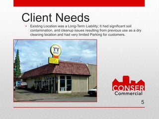 Client Needs
•   Existing Location was a Long-Term Liability; It had significant soil
    contamination, and cleanup issues resulting from previous use as a dry
    cleaning location and had very limited Parking for customers.




                                                                         5
 