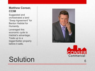 Matthew
Conser, CCIM
Suggested and
orchestrated a land
“Swap Agreement” for
Benton Habitat for
Humanity.
Leveraged this
economic cycle to
Habitat’s advantage;
Trade up to a
bigger/better property
before it sells.




Solution                 6
 