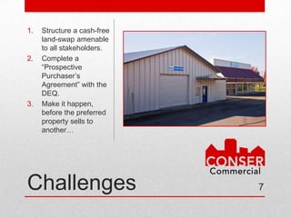 1.   Structure a cash-free
     land-swap amenable
     to all stakeholders.
2.   Complete a
     “Prospective
     Purchaser’s
     Agreement” with the
     DEQ.
3.   Make it
     happen, before the
     preferred property
     sells to another…




Challenges                   7
 