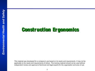 Environmental Health and Safety

Constr uction Ergonomics

This material was developed for a company’s use based on its needs and requirements. It may not be
applicable to the needs and requirements of others. This training material should not be used without
independent review and approval of technical and legal experts for the organization and area of use.

1

 