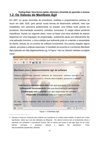 Coding-Dojo: Uma forma rápida, eficiente e divertida de aprender e ensinar
1.2. Os Valores do Manifesto Ágil
Em 2001 um grupo renomado de consultores, analistas e programadores resolveu se
reunir em Utah, EUA, para pensar novas formas de desenvolver software, meio que
insatisfeitos com panorama predominante na ocasião: uma ênfase muito grande em
processos, documentação excessiva, contratos, burocracia. O código estava perdendo
importância, ficando em segundo plano, como se fosse uma mera atividade de traduzir
diagramas em uma linguagem de programação. Justamente aquilo que efetivamente faz
uma aplicação funcionar, o único artefato que realmente pode vir a atender a necessidade
de cliente, através de um produto de software funcionando. Era preciso resgatar alguns
valores, princípios e práticas essenciais. O resultado do encontro é o conhecido Manifesto
Ágil publicado em http://agilemanifesto.org. A Figura 1 tem os Valores5
exibidos na página
inicial.
Figura 1. O Manifesto Ágil.
5 Coloquei a inicial em maiúsculo para enfatizar sua importância no contexto deste trabalho. A palavra tem muitos
significados, utilizar aqui uma das definições da Wikipedia: “Os valores humanos são os fundamentos éticos e
espirituais que constituem a consciência humana. São os valores que tornam a vida algo digno de ser vivido,
definem princípios e propósitos valiosos e objetiva fins grandiosos.”. Fonte:
http://pt.wikipedia.org/wiki/Valor_(filosofia)
10
 