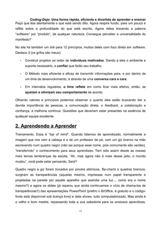 Coding-Dojo: Uma forma rápida, eficiente e divertida de aprender e ensinar
Peço que leia atentamente o que está sendo dito. Agora respire fundo, pare um pouco e
reflita sobre a profundidade do que está escrito. Agora releia trocando a palavra
“software” por “produto”, de qualquer natureza. Consegue perceber a universalidade do
manifesto?
No site há também um link para 12 princípios, muitos deles com foco direto em software.
Destaco 3 (os grifos são meus):
• Construir projetos ao redor de indivíduos motivados. Dando a eles o ambiente e
suporte necessário, e confiar que farão seu trabalho.
• O Método mais eficiente e eficaz de transmitir informações para, e por dentro de
um time de desenvolvimento, é através de uma conversa cara a cara.
• Em intervalos regulares, o time reflete em como ficar mais efetivo, então, se
ajustam e otimizam seu comportamento de acordo.
Olhando valores e princípios podemos observar o quanto eles estão buscando dar a
devida importância às pessoas, a comunicação direta, o feedback, a colaboração a
confiança, a melhoria contínua. Questões que deveriam estar presentes na essência de
qualquer equipe excelente.
2. Aprendendo a Aprender
Treinamento. Essa é “top of mind”. Quando falamos de aprendizado, normalmente a
imagem que nos vem à cabeça é a de um professor de pé, com um giz branco na mão
escrevendo num quadro negro (não sei porque esse nome, pois comumente são verdes),
“transferindo” o conhecimento para seus aprendizes. Tem sido assim desde as nossas
mais tenras lembranças da escola. “Ah, mas agora não é mais desse jeito, o mundo
mudou”, você pode estar pensando. Será?
Quadro negro e giz foram trocados por pincéis atômicos, flip-charts e quadros brancos,
surgiram as transparências (aquelas mesmo, impressas num papel transparente e
projetadas na parede por aquele aparelho que acendia uma luz.... como era o nome
mesmo?) e agora os slides (já reparou que ainda continuamos o vício de chama-los de
transparências?) das apresentações PowerPoint (prefiro o BrOffice, é gratuito e o código-
fonte está disponível sob licença livre) e data shows, tudo computadorizado. Mas ainda é
o velho e bom mestre, repassando toda a sua sabedoria para os ansiosos aprendizes.
11
 