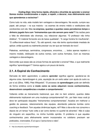 Coding-Dojo: Uma forma rápida, eficiente e divertida de aprender e ensinar
Somos muitos condicionados a copiar, a repetir, a decorar, mas efetivamente será
que aprendemos a raciocinar?
Como tudo na vida, este modelo tem vantagens e desvantagens. Na escola, cumpre seu
papel, até porque – na sua maioria - os exames de ensino médio e vestibulares são
condizentes com ele. Mas na empresa, quantas e quantas vezes percebemos tempo e
dinheiro jogado fora com “treinamentos que não servem para nada”? As razões para
a falta de efetividade são diversas, vou relacionar algumas: “O professor não tinha
didática”, “O material fornecido era de baixa qualidade”, “A carga horária foi insuficiente”,
“O coffee-break estava fraco”, “Eu até aprendi, mas não tenho oportunidade imediata de
aplicar, então quando eu realmente precisar vou ter que ser treinado de novo”.
Palestras, workshops, seminários, congressos, encontros, …, todos apenas repetem o
mesmo modelo, disfarçado de outros nomes, com outros formatos. Com as mesmas
vantagens e desvantagens.
Será então que essas são as únicas formas de aprender e ensinar? Mas, o que realmente
significa “aprendizagem”? Vamos agora a um pouco de teoria.
2.1. A Espiral do Conhecimento
Derivada do latim apprendere, a palavra aprender significa agarrar, apoderar-se de
alguma coisa. Aprendizagem é, pois, aquisição de um certo saber com ajuda do outro ou
por si só (Silva, 1986). Pela Wikipedia6
, “O processo de aprendizagem pode ser definido
de forma sintética como o modo como os seres adquirem novos conhecimentos,
desenvolvem competências e mudam o comportamento”.
Voltando então ao treinamento tradicional, que citei no item anterior, quantos deles
efetivamente implicaram em uma mudança comportamental? Ah.. por falar nisso você já
deve ter participado daqueles “treinamentos comportamentais”, focados em melhorar a
gestão de pessoas, relacionamento das equipes, abordando palavras bonitas como
coaching e feedback. Tem aquelas dinâmicas legais, né?! Mas o dia-a-dia nos consome e
depois de um tempo “tudo volta a ser como dantes no quartel de abrantes”. Não é culpa
de ninguém em específico, na minha humilde opinião. O problema é que aqueles
conhecimentos para efetivamente serem incorporados no cotidiano precisam ser
praticados, vivenciados. É aí que a “porca torce o rabo”.
6 http://pt.wikipedia.org/wiki/Aprendizagem
12
 