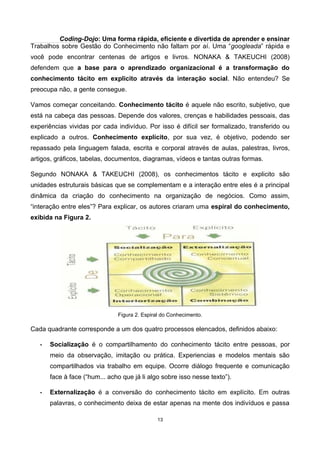 Coding-Dojo: Uma forma rápida, eficiente e divertida de aprender e ensinar
Trabalhos sobre Gestão do Conhecimento não faltam por aí. Uma “googleada” rápida e
você pode encontrar centenas de artigos e livros. NONAKA & TAKEUCHI (2008)
defendem que a base para o aprendizado organizacional é a transformação do
conhecimento tácito em explicito através da interação social. Não entendeu? Se
preocupa não, a gente consegue.
Vamos começar conceitando. Conhecimento tácito é aquele não escrito, subjetivo, que
está na cabeça das pessoas. Depende dos valores, crenças e habilidades pessoais, das
experiências vividas por cada indivíduo. Por isso é difícil ser formalizado, transferido ou
explicado a outros. Conhecimento explícito, por sua vez, é objetivo, podendo ser
repassado pela linguagem falada, escrita e corporal através de aulas, palestras, livros,
artigos, gráficos, tabelas, documentos, diagramas, vídeos e tantas outras formas.
Segundo NONAKA & TAKEUCHI (2008), os conhecimentos tácito e explicito são
unidades estruturais básicas que se complementam e a interação entre eles é a principal
dinâmica da criação do conhecimento na organização de negócios. Como assim,
“interação entre eles”? Para explicar, os autores criaram uma espiral do conhecimento,
exibida na Figura 2.
Figura 2. Espiral do Conhecimento.
Cada quadrante corresponde a um dos quatro processos elencados, definidos abaixo:
• Socialização é o compartilhamento do conhecimento tácito entre pessoas, por
meio da observação, imitação ou prática. Experiencias e modelos mentais são
compartilhados via trabalho em equipe. Ocorre diálogo frequente e comunicação
face à face (“hum... acho que já li algo sobre isso nesse texto”).
• Externalização é a conversão do conhecimento tácito em explícito. Em outras
palavras, o conhecimento deixa de estar apenas na mente dos indivíduos e passa
13
 