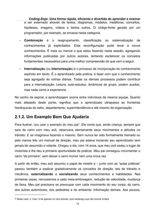 Coding-Dojo: Uma forma rápida, eficiente e divertida de aprender e ensinar
a ser externado através de textos, diagramas, modelos, metáforas, conceitos,
hipóteses, imagens, vídeos e tantos outros. O código-fonte gerado por um
programador, por exemplo, se encaixa nesta categoria.
• Combinação é o reagrupamento, classificação ou sistematização de
conhecimentos já explicitados. Esta reconfiguração pode levar a novos
conhecimentos. É mais ou menos o que estou fazendo nesta sessão, agregando
informações publicadas por outros autores, tentando esclarecer os conceitos
fundamentais necessários para uma melhor compreensão do que vem a seguir.
• Internalização (ou Interiorização) é o processo de incorporação do conhecimento
explícito em tácito. É o aprendizado pela prática, é fazer com que o conhecimento
seja agregado às rotinas diárias. Todas os demais processos podem contribuir
para a internalização. Leitura, auto-estudos, dinâmicas de grupo, podem auxiliar,
mas nada como a experiencia.
No centro da espiral, a aprendizagem ocorre entre indivíduos da mesma equipe. Quanto
mais afastado deste ponto, significa que o aprendizado ultrapassa as fronteiras
hierárquicas do setor, departamento, superintendência e até mesmo da organização.
2.1.2. Um Exemplo Bem Que Ajudaria
Para ilustrar, vou usar o exemplo do meu pai7
. Ele conta que, ainda criança, sempre que
saía de carro com meu avô, observava atentamente seus movimentos e atitudes no
trânsito. E se imaginava fazendo o mesmo. Sem nunca ter sido formalmente treinado ou
pelo menos lido um manual de direção, meu pai estava iniciando seu aprendizado sem
jamais ter assumido o volante. Chegou o dia, com 14 anos, que meu avô cedeu o lugar de
motorista e lhe deu a primeira oportunidade de praticar. Meu pai conseguiu movimentar o
carro “de primeira”, sem deixar o carro morrer nem uma única vez
A partir de então, meu avô assumiu o papel de mestre e – junto com as “aulas práticas”
passou também a explicar gradativamente os conceitos de direção, leis de trânsito e
mecânica, externalizando e socializando seus conhecimentos e habilidades. Nas
primeiras vezes, nervosismos a cada meia-embreagem, redução de velocidade, mudança
de faixa. Meu pai precisava se preocupar com cada movimento do seu corpo, do carro,
dos outros automóveis, dos pedestres e do ambiente. Informação demais. Aos poucos,
7 Neste caso, o “meu” é de apenas um dos autores, pois esclareço que não somos irmãos
14
 
