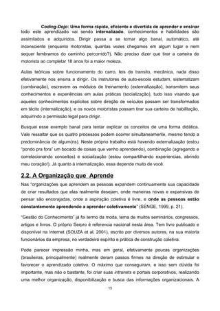 Coding-Dojo: Uma forma rápida, eficiente e divertida de aprender e ensinar
todo este aprendizado vai sendo internalizado, conhecimentos e habilidades são
assimilados e adquiridos. Dirigir passa a se tornar algo banal, automático, até
inconsciente (enquanto motoristas, quantas vezes chegamos em algum lugar e nem
sequer lembramos do caminho percorrido?). Não preciso dizer que tirar a carteira de
motorista ao completar 18 anos foi a maior moleza.
Aulas teóricas sobre funcionamento do carro, leis de transito, mecânica, nada disso
efetivamente nos ensina a dirigir. Os instrutores de auto-escola estudam, sistematizam
(combinação), escrevem os módulos de treinamento (externalização), transmitem seus
conhecimentos e experiências em aulas práticas (socialização), tudo isso visando que
aqueles conhecimentos explícitos sobre direção de veículos possam ser transformados
em tácito (internalização), e os novos motoristas possam tirar sua carteira de habilitação,
adquirindo a permissão legal para dirigir.
Busquei esse exemplo banal para tentar explicar os conceitos de uma forma didática.
Vale ressaltar que os quatro processos podem ocorrer simultaneamente, mesmo tendo a
predominância de algum(ns). Neste próprio trabalho está havendo externalização (estou
“pondo pra fora” um bocado de coisas que venho aprendendo), combinação (agregando e
correlacionando conceitos) e socialização (estou compartilhando experiencias, abrindo
meu coração!). Já quanto à internalização, essa depende muito de você.
2.2. A Organização que Aprende
Nas “organizações que aprendem as pessoas expandem continuamente sua capacidade
de criar resultados que elas realmente desejam, onde maneiras novas e expansivas de
pensar são encorajadas, onde a aspiração coletiva é livre, e onde as pessoas estão
constantemente aprendendo a aprender coletivamente” (SENGE, 1999, p. 21).
“Gestão do Conhecimento” já foi termo da moda, tema de muitos seminários, congressos,
artigos e livros. O próprio Serpro é referencia nacional nesta área. Tem livro publicado e
disponível na Internet (SOUZA et al, 2001), escrito por diversos autores, na sua maioria
funcionários da empresa, no verdadeiro espírito e prática de construção coletiva.
Pode parecer impressão minha, mas em geral, efetivamente poucas organizações
(brasileiras, principalmente) realmente deram passos firmes na direção de estimular e
favorecer o aprendizado coletivo. O máximo que conseguiram, e isso sem dúvida foi
importante, mas não o bastante, foi criar suas intranets e portais corporativos, realizando
uma melhor organização, disponibilização e busca das informações organizacionais. A
15
 