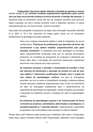 Coding-Dojo: Uma forma rápida, eficiente e divertida de aprender e ensinar
grande questão é que nenhuma mudança organizacional significativa pode ocorrer
sem que haja uma profunda mudança na forma de pensar e interagir das pessoas. A
tradicional ideia do treinamento formal não tem se mostrado suficiente para promover
essas mudanças, por isso e preciso encontrar novos e diferentes caminhos. A cultura
empresarial pode ser, ao mesmo tempo, “mocinho e bandido”.
Veja esses três parágrafos consecutivos da seção sobre Educação Corporativa (SOUZA
et al, 2001, p. 43 e 44), transcritos na íntegra (grifos meus), por se encaixarem
perfeitamente na abordagem que estou adotando:
“Esse novo contexto empresarial redefine o perfil do trabalhador da era do
conhecimento. *Precisa-se de profissionais que aprendam de forma não
convencional e que saibam trabalhar cooperativamente para gerar
soluções inovadoras*. É necessária uma nova abordagem na formação,
agora necessariamente continuada, para que as pessoas permaneçam
produtivas, em condições de acompanhar as mudanças e otimizando seu
tempo. Além disso, a tecnologia vem permitindo desenvolver experiências
para treinar mais pessoas com maior economia.
As empresas começam a perceber a necessidade de transferir o foco
dos esforços de treinamento e educação de eventos em sala de aula,
cujo objetivo é desenvolver qualificações isoladas, para a criação de
uma cultura de aprendizagem contínua, em que os empregados
aprendem uns com os outros e compartilham inovações e melhores práticas
visando solucionar problemas organizacionais reais. O foco do treinamento
vai além do empregado isoladamente para o desenvolvimento da
capacidade de aprendizado da organização, criando situações que permitam
a discussão de problemas comuns e soluções por meio da aprendizagem
coletiva.
Os ambientes de aprendizagem passam a ser reestruturados de forma
a tornarem-se proativos, centralizados, determinados e estratégicos e o
resultado esperado é o “aprender fazendo”, desenvolvendo a capacidade
de aprender e dar continuidade a esse processo na volta ao trabalho."
Preciso dizer mais? Estamos quase prontos para, finalmente, falar sobre o Coding-Dojo.
Antes disso, alguns conceitos básicos sobre Programação, explicados numa linguagem
16
 
