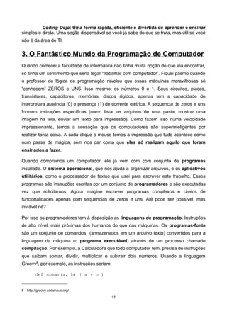 Coding-Dojo: Uma forma rápida, eficiente e divertida de aprender e ensinar
simples e direta. Uma seção dispensável se você já sabe do que se trata, mas útil se você
não é da área de TI.
3. O Fantástico Mundo da Programação de Computador
Quando comecei a faculdade de informática não tinha muita noção do que iria encontrar,
só tinha um sentimento que seria legal “trabalhar com computador”. Fiquei pasmo quando
o professor de lógica de programação revelou que essas máquinas maravilhosas só
“conhecem” ZEROS e UNS. Isso mesmo, os números 0 e 1. Seus circuitos, placas,
transístores, capacitores, memórias, discos rígidos, apenas tem a capacidade de
interpretara ausência (0) e presença (1) de corrente elétrica. A sequencia de zeros e uns
formam instruções específicas (como listar os arquivos de uma pasta, mostrar uma
imagem na tela, enviar um texto para impressão). Como fazem isso numa velocidade
impressionante, temos a sensação que os computadores são superinteligentes por
realizar tanta coisa. A cada clique o mouse temos a impressão que tudo acontece como
num passe de mágica, sem nos dar conta que eles só realizam aquilo que foram
ensinados a fazer.
Quando compramos um computador, ele já vem com com conjunto de programas
instalado. O sistema operacional, que nos ajuda a organizar arquivos, e os aplicativos
utilitários, como o processador de textos que usei para escrever este trabalho. Esses
programas são instruções escritas por um conjunto de programadores e são executadas
vez que solicitamos. Agora imagine escrever programas complexos e cheios de
funcionalidades apenas com sequencias de zeros e uns. Até pode ser possível, mas
inviável né?
Por isso os programadores tem à disposição as linguagens de programação. Instruções
de alto nível, mais próximas dos humanos do que das máquinas. Os programas-fonte
são um conjunto de comandos (armazenados em um arquivo texto) convertidos para a
linguagem da máquina (o programa executável) através de um processo chamado
compilação. Por exemplo, a Calculadora que todo computador tem, precisa de instruções
que saibam somar, dividir, multiplicar e subtrair dois números. Usando a linguagem
Groovy8
, por exemplo, as instruções seriam:
def somar(a, b) { a + b }
8 http://groovy.codehaus.org/
17
 