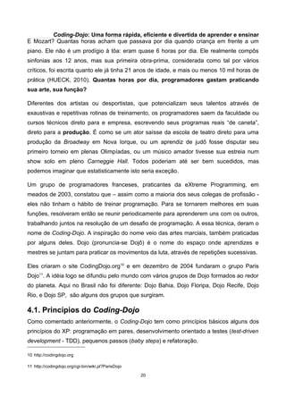 Coding-Dojo: Uma forma rápida, eficiente e divertida de aprender e ensinar
E Mozart? Quantas horas acham que passava por dia quando criança em frente a um
piano. Ele não é um prodígio à tôa: eram quase 6 horas por dia. Ele realmente compôs
sinfonias aos 12 anos, mas sua primeira obra-prima, considerada como tal por vários
críticos, foi escrita quanto ele já tinha 21 anos de idade, e mais ou menos 10 mil horas de
prática (HUECK, 2010). Quantas horas por dia, programadores gastam praticando
sua arte, sua função?
Diferentes dos artistas ou desportistas, que potencializam seus talentos através de
exaustivas e repetitivas rotinas de treinamento, os programadores saem da faculdade ou
cursos técnicos direto para e empresa, escrevendo seus programas reais “de caneta”,
direto para a produção. É como se um ator saísse da escola de teatro direto para uma
produção da Broadway em Nova Iorque, ou um aprendiz de judô fosse disputar seu
primeiro torneio em plenas Olimpíadas, ou um músico amador tivesse sua estreia num
show solo em pleno Carneggie Hall. Todos poderiam até ser bem sucedidos, mas
podemos imaginar que estatisticamente isto seria exceção.
Um grupo de programadores franceses, praticantes da eXtreme Programming, em
meados de 2003, constatou que – assim como a maioria dos seus colegas de profissão -
eles não tinham o hábito de treinar programação. Para se tornarem melhores em suas
funções, resolveram então se reunir periodicamente para aprenderem uns com os outros,
trabalhando juntos na resolução de um desafio de programação. A essa técnica, deram o
nome de Coding-Dojo. A inspiração do nome veio das artes marciais, também praticadas
por alguns deles. Dojo (pronuncia-se Dojô) é o nome do espaço onde aprendizes e
mestres se juntam para praticar os movimentos da luta, através de repetições sucessivas.
Eles criaram o site CodingDojo.org10
e em dezembro de 2004 fundaram o grupo Paris
Dojo11
. A idéia logo se difundiu pelo mundo com vários grupos de Dojo formados ao redor
do planeta. Aqui no Brasil não foi diferente: Dojo Bahia, Dojo Floripa, Dojo Recife, Dojo
Rio, e Dojo SP, são alguns dos grupos que surgiram.
4.1. Princípios do Coding-Dojo
Como comentado anteriormente, o Coding-Dojo tem como princípios básicos alguns dos
princípios do XP: programação em pares, desenvolvimento orientado a testes (test-driven
development - TDD), pequenos passos (baby steps) e refatoração.
10 http://codingdojo.org
11 http://codingdojo.org/cgi-bin/wiki.pl?ParisDojo
20
 