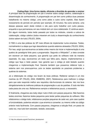 Coding-Dojo: Uma forma rápida, eficiente e divertida de aprender e ensinar
A principal ideia da programação em par é ensinar sobre código coletivo, colaboração e
disseminação de conhecimento. A programação em par tem como prática duas pessoas
trabalhando no mesmo código, uma como piloto e outra como copiloto. Elas fazem
revezamento de período em período (por exemplo, 30 minutos). Na outra semana, uma
dessas pessoas saem deste módulo e vão para outro trabalhar com outra pessoa,
enquanto a que permaneceu em seu módulo tem um novo colaborador. E continua assim.
Em algum momento, todos terão passado por todos os módulos, criando a cultura de
colaboração, código coletivo (todos mexeram em tudo) e disseminação do conhecimento
(todos sabem de tudo) (TELES, 2004).
O TDD é uma das práticas do XP mais difíceis de implementar numa empresa. Testes,
normalmente é a etapa que logo descartamos quando estamos atrasados (TELES, 2004).
Por isso, exigir que escrevamos os testes antes mesmo de iniciar a implementação é uma
quebra de paradigma forte para o programador. Segundo a Wikipedia12
, a ideia consiste
em escrever um teste pequeno, que garanta que parte do software rode da maneira
esperada. Ou seja, escrevemos um teste que falha para, depois, implementarmos o
código que faça o teste passar. Isso garante que o código já está testado quando
chegarmos a implementação final. Garante também que possamos refatorar todo o
sistema sem nos preocuparmos, pois os testes apontarão os possíveis problemas e
quebras do sistemas.
Já a refatoração do código nos levam às boas práticas. Refatorar sempre é um dos
mantras do XP (TELES, 2004; KNIBERG, 2007). Refatoramos para melhorar o código
para que este responda melhor aos requisitos não-funcionais do sistema. Isto nos leva
obrigatoriamente às melhores práticas de programação e uso de padrões. E tudo isto feito
cada passo de uma vez. Refatoramos sempre e refatoramos pouco, o necessário.
E finalmente, chegamos aos baby steps: tudo é feito com passos pequenos. Não fazemos
testes enormes; fazemos testes pequenos para testar partes pequenas do software. Não
refatoramos o código todo; refatoramos porções pequenas de cada vez, pois caso quebre
a funcionalidade, podemos estudar o que erramos e consertar, ou mesmo voltar ao código
anterior mais facilmente. Com passos pequenos, chegamos a solução final, um passo de
cada vez, mas tudo bem estudado, testado, executado.
12 http://en.wikipedia.org/wiki/Test-driven_development
21
 
