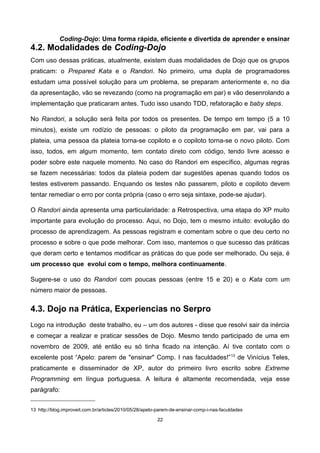 Coding-Dojo: Uma forma rápida, eficiente e divertida de aprender e ensinar
4.2. Modalidades de Coding-Dojo
Com uso dessas práticas, atualmente, existem duas modalidades de Dojo que os grupos
praticam: o Prepared Kata e o Randori. No primeiro, uma dupla de programadores
estudam uma possível solução para um problema, se preparam anteriormente e, no dia
da apresentação, vão se revezando (como na programação em par) e vão desenrolando a
implementação que praticaram antes. Tudo isso usando TDD, refatoração e baby steps.
No Randori, a solução será feita por todos os presentes. De tempo em tempo (5 a 10
minutos), existe um rodízio de pessoas: o piloto da programação em par, vai para a
plateia, uma pessoa da plateia torna-se copiloto e o copiloto torna-se o novo piloto. Com
isso, todos, em algum momento, tem contato direto com código, tendo livre acesso e
poder sobre este naquele momento. No caso do Randori em específico, algumas regras
se fazem necessárias: todos da plateia podem dar sugestões apenas quando todos os
testes estiverem passando. Enquando os testes não passarem, piloto e copiloto devem
tentar remediar o erro por conta própria (caso o erro seja sintaxe, pode-se ajudar).
O Randori ainda apresenta uma particularidade: a Retrospectiva, uma etapa do XP muito
importante para evolução do processo. Aqui, no Dojo, tem o mesmo intuito: evolução do
processo de aprendizagem. As pessoas registram e comentam sobre o que deu certo no
processo e sobre o que pode melhorar. Com isso, mantemos o que sucesso das práticas
que deram certo e tentamos modificar as práticas do que pode ser melhorado. Ou seja, é
um processo que evolui com o tempo, melhora continuamente.
Sugere-se o uso do Randori com poucas pessoas (entre 15 e 20) e o Kata com um
número maior de pessoas.
4.3. Dojo na Prática, Experiencias no Serpro
Logo na introdução deste trabalho, eu – um dos autores - disse que resolvi sair da inércia
e começar a realizar e praticar sessões de Dojo. Mesmo tendo participado de uma em
novembro de 2009, até então eu só tinha ficado na intenção. Aí tive contato com o
excelente post “Apelo: parem de "ensinar" Comp. I nas faculdades!”13
de Vinícius Teles,
praticamente e disseminador de XP, autor do primeiro livro escrito sobre Extreme
Programming em língua portuguesa. A leitura é altamente recomendada, veja esse
parágrafo:
13 http://blog.improveit.com.br/articles/2010/05/28/apelo-parem-de-ensinar-comp-i-nas-faculdades
22
 