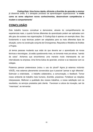 Coding-Dojo: Uma forma rápida, eficiente e divertida de aprender e ensinar
já dissemos antes, é o almejado processo de aprendizagem organizacional: “o modo
como os seres adquirem novos conhecimentos, desenvolvem competências e
mudam o comportamento”
CONCLUSÃO
Este trabalho buscou conceituar e demonstrar, através do compartilhamento de
experiencias reais, o quanto formas diferentes de aprendizado podem ser aplicadas com
alto grau de sucesso nas organizações. O Coding-Dojo é apenas um exemplo disso. Seu
fundamento e suas técnicas podem ser adaptados para os mais diferentes tipos de
situação, como na construção conjunta de Cronogramas, Requisitos e Modelos de Análise
e Projeto.
Já temos pessoas mudando sua visão do que deveria ser o aprendizado de novas
técnicas e tecnologias. Já estão questionando mais, se tornando mais pro-ativas, “saindo
da caixa”. Achamos que encontramos uma maneira muito interessante de ser
internalizada na empresa. Uma forma lúdica de aprender, ensinar e se relacionar com os
colegas.
Podemos parecer pretensiosos (notou o uso do plural? Agora já estamos incluindo
VOCÊ), mas estamos plenamente convencidos que é possível “pensar e agir diferente”.
Estimular a criatividade, o trabalho colaborativo, a comunicação, o feedback. Tornar
nosso ambiente de trabalho mais humano, divertido, prazeroso. Fortalecer as relações
interpessoais. Melhorar a qualidade dos nossos trabalhos, a nossa satisfação com os
resultados, os serviços prestados pelo cliente. Favorecer a cultura da inovação, sair da
“mesmisse”, se reinventar.
25
 
