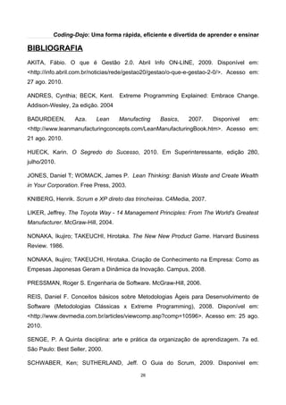 Coding-Dojo: Uma forma rápida, eficiente e divertida de aprender e ensinar
BIBLIOGRAFIA
AKITA, Fábio. O que é Gestão 2.0. Abril Info ON-LINE, 2009. Disponível em:
<http://info.abril.com.br/noticias/rede/gestao20/gestao/o-que-e-gestao-2-0/>. Acesso em:
27 ago. 2010.
ANDRES, Cynthia; BECK, Kent. Extreme Programming Explained: Embrace Change.
Addison-Wesley, 2a edição. 2004
BADURDEEN, Aza. Lean Manufacting Basics, 2007. Disponivel em:
<http://www.leanmanufacturingconcepts.com/LeanManufacturingBook.htm>. Acesso em:
21 ago. 2010.
HUECK, Karin. O Segredo do Sucesso, 2010. Em Superinteressante, edição 280,
julho/2010.
JONES, Daniel T; WOMACK, James P. Lean Thinking: Banish Waste and Create Wealth
in Your Corporation. Free Press, 2003.
KNIBERG, Henrik. Scrum e XP direto das trincheiras. C4Media, 2007.
LIKER, Jeffrey. The Toyota Way - 14 Management Principles: From The World's Greatest
Manufacturer. McGraw-Hill, 2004.
NONAKA, Ikujiro; TAKEUCHI, Hirotaka. The New New Product Game. Harvard Business
Review. 1986.
NONAKA, Ikujiro; TAKEUCHI, Hirotaka. Criação de Conhecimento na Empresa: Como as
Empesas Japonesas Geram a Dinâmica da Inovação. Campus, 2008.
PRESSMAN, Roger S. Engenharia de Software. McGraw-Hill, 2006.
REIS, Daniel F. Conceitos básicos sobre Metodologias Ágeis para Desenvolvimento de
Software (Metodologias Clássicas x Extreme Programming), 2008. Disponível em:
<http://www.devmedia.com.br/articles/viewcomp.asp?comp=10596>. Acesso em: 25 ago.
2010.
SENGE, P. A Quinta disciplina: arte e prática da organização de aprendizagem. 7a ed.
São Paulo: Best Seller, 2000.
SCHWABER, Ken; SUTHERLAND, Jeff. O Guia do Scrum, 2009. Disponivel em:
26
 