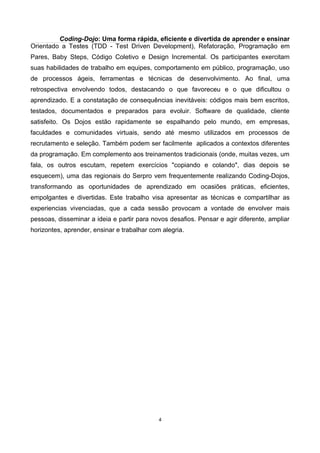 Coding-Dojo: Uma forma rápida, eficiente e divertida de aprender e ensinar
Orientado a Testes (TDD - Test Driven Development), Refatoração, Programação em
Pares, Baby Steps, Código Coletivo e Design Incremental. Os participantes exercitam
suas habilidades de trabalho em equipes, comportamento em público, programação, uso
de processos ágeis, ferramentas e técnicas de desenvolvimento. Ao final, uma
retrospectiva envolvendo todos, destacando o que favoreceu e o que dificultou o
aprendizado. E a constatação de consequências inevitáveis: códigos mais bem escritos,
testados, documentados e preparados para evoluir. Software de qualidade, cliente
satisfeito. Os Dojos estão rapidamente se espalhando pelo mundo, em empresas,
faculdades e comunidades virtuais, sendo até mesmo utilizados em processos de
recrutamento e seleção. Também podem ser facilmente aplicados a contextos diferentes
da programação. Em complemento aos treinamentos tradicionais (onde, muitas vezes, um
fala, os outros escutam, repetem exercícios "copiando e colando", dias depois se
esquecem), uma das regionais do Serpro vem frequentemente realizando Coding-Dojos,
transformando as oportunidades de aprendizado em ocasiões práticas, eficientes,
empolgantes e divertidas. Este trabalho visa apresentar as técnicas e compartilhar as
experiencias vivenciadas, que a cada sessão provocam a vontade de envolver mais
pessoas, disseminar a ideia e partir para novos desafios. Pensar e agir diferente, ampliar
horizontes, aprender, ensinar e trabalhar com alegria.
4
 