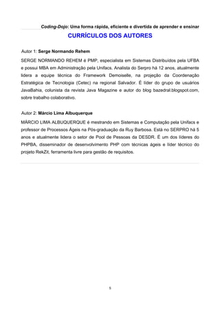 Coding-Dojo: Uma forma rápida, eficiente e divertida de aprender e ensinar
CURRÍCULOS DOS AUTORES
Autor 1: Serge Normando Rehem
SERGE NORMANDO REHEM é PMP, especialista em Sistemas Distribuídos pela UFBA
e possui MBA em Administração pela Unifacs. Analista do Serpro há 12 anos, atualmente
lidera a equipe técnica do Framework Demoiselle, na projeção da Coordenação
Estratégica de Tecnologia (Cetec) na regional Salvador. É líder do grupo de usuários
JavaBahia, colunista da revista Java Magazine e autor do blog bazedral.blogspot.com,
sobre trabalho colaborativo.
Autor 2: Márcio Lima Albuquerque
MÁRCIO LIMA ALBUQUERQUE é mestrando em Sistemas e Computação pela Unifacs e
professor de Processos Ágeis na Pós-graduação da Ruy Barbosa. Está no SERPRO há 5
anos e atualmente lidera o setor de Pool de Pessoas da DESDR. É um dos líderes do
PHPBA, disseminador de desenvolvimento PHP com técnicas ágeis e líder técnico do
projeto RekZit, ferramenta livre para gestão de requisitos.
5
 