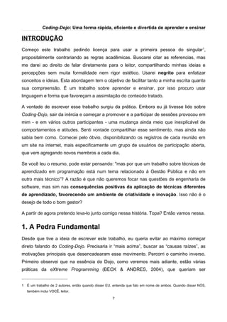 Coding-Dojo: Uma forma rápida, eficiente e divertida de aprender e ensinar
INTRODUÇÃO
Começo este trabalho pedindo licença para usar a primeira pessoa do singular1
,
propositalmente contrariando as regras acadêmicas. Buscarei citar as referencias, mas
me darei ao direito de falar diretamente para o leitor, compartilhando minhas ideias e
percepções sem muita formalidade nem rigor estético. Usarei negrito para enfatizar
conceitos e ideias. Esta abordagem tem o objetivo de facilitar tanto a minha escrita quanto
sua compreensão. É um trabalho sobre aprender e ensinar, por isso procuro usar
linguagem e forma que favoreçam a assimilação do conteúdo tratado.
A vontade de escrever esse trabalho surgiu da prática. Embora eu já tivesse lido sobre
Coding-Dojo, sair da inércia e começar a promover e a participar de sessões provocou em
mim - e em vários outros participantes - uma mudança ainda meio que inexplicável de
comportamentos e atitudes. Senti vontade compartilhar esse sentimento, mas ainda não
sabia bem como. Comecei pelo óbvio, disponibilizando os registros de cada reunião em
um site na internet, mais especificamente um grupo de usuários de participação aberta,
que vem agregando novos membros a cada dia.
Se você leu o resumo, pode estar pensando: "mas por que um trabalho sobre técnicas de
aprendizado em programação está num tema relacionado à Gestão Pública e não em
outro mais técnico”? A razão é que não queremos focar nas questões de engenharia de
software, mas sim nas consequências positivas da aplicação de técnicas diferentes
de aprendizado, favorecendo um ambiente de criatividade e inovação. Isso não é o
desejo de todo o bom gestor?
A partir de agora pretendo leva-lo junto comigo nessa história. Topa? Então vamos nessa.
1. A Pedra Fundamental
Desde que tive a ideia de escrever este trabalho, eu queria evitar ao máximo começar
direto falando do Coding-Dojo. Precisaria ir “mais acima”, buscar as “causas raízes”, as
motivações principais que desencadearam esse movimento. Percorri o caminho inverso.
Primeiro observei que na essência do Dojo, como veremos mais adiante, estão várias
práticas da eXtreme Programming (BECK & ANDRES, 2004), que queriam ser
1 É um trabalho de 2 autores, então quando disser EU, entenda que falo em nome de ambos. Quando disser NÓS,
também inclui VOCÊ, leitor.
7
 