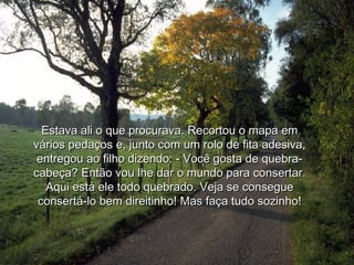 Estava ali o que procurava. Recortou o mapa em
vários pedaços e, junto com um rolo de fita adesiva,
 entregou ao filho dizendo: - Você gosta de quebra-
cabeça? Então vou lhe dar o mundo para consertar.
   Aqui está ele todo quebrado. Veja se consegue
 consertá-lo bem direitinho! Mas faça tudo sozinho!
 