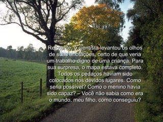 Relutante, o cientista levantou os olhos
 de suas anotações, certo de que veria
um trabalho digno de uma criança. Para
sua surpresa, o mapa estava completo.
     Todos os pedaços haviam sido
 colocados nos devidos lugares. Como
 seria possível? Como o menino havia
sido capaz? – Você não sabia como era
 o mundo, meu filho, como conseguiu?
 