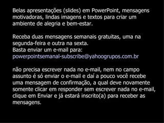 Belas apresentações (slides) em PowerPoint, mensagens
motivadoras, lindas imagens e textos para criar um
ambiente de alegria e bem-estar.

Receba duas mensagens semanais gratuitas, uma na
segunda-feira e outra na sexta.
Basta enviar um e-mail para:
powerpointsemanal-subscribe@yahoogrupos.com.br

não precisa escrever nada no e-mail, nem no campo
assunto é só enviar o e-mail e daí a pouco você recebe
uma mensagem de confirmação, a qual deve novamente
somente clicar em responder sem escrever nada no e-mail,
clique em Enviar e já estará inscrito(a) para receber as
mensagens.
 