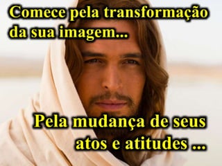 Comece pela transformação
da sua imagem...
Pela mudança de seus
atos e atitudes ...
 