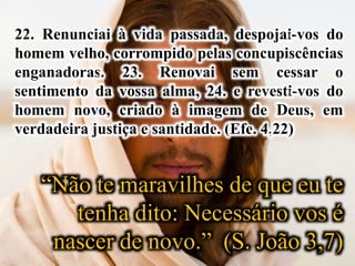 22. Renunciai à vida passada, despojai-vos do
homem velho, corrompido pelas concupiscências
enganadoras. 23. Renovai sem cessar o
sentimento da vossa alma, 24. e revesti-vos do
homem novo, criado à imagem de Deus, em
verdadeira justiça e santidade. (Efe. 4,22)
“Não te maravilhes de que eu te
tenha dito: Necessário vos é
nascer de novo.” (S. João 3,7)
 