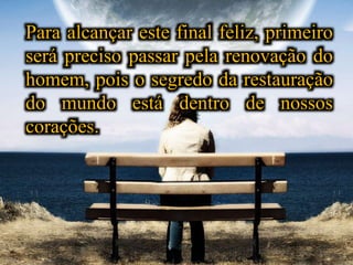 Para alcançar este final feliz, primeiro
será preciso passar pela renovação do
homem, pois o segredo da restauração
do mundo está dentro de nossos
corações.
 