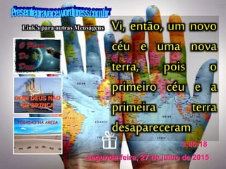 segunda-feira, 27 de julho de 2015
3:40:18
Link’s para outras Mensagens Vi, então, um novo
céu e uma nova
terra, pois o
primeiro céu e a
primeira terra
desapareceram
 