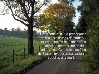 “ Um cientista, muito preocupado com os problemas do mundo, passava dias em seu laboratório, tentando encontrar meios de melhorá-los. Certo dia, seu filho de 7 anos invadiu o seu santuário decidido a ajudá-lo.  