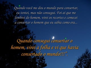 Quando você me deu o mundo para consertar, eu tentei, mas não consegui. Foi aí que me lembrei do homem, virei os recortes e comecei a consertar o homem que eu sabia como era... Quando consegui consertar o homem, virei a folha e vi que havia consertado o mundo!!!”. 