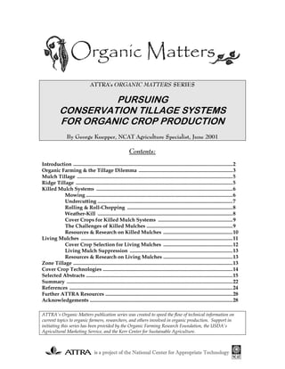 ATTRA's ORGANIC MATTERS SERIES

                     PURSUING
            CONSERVATION TILLAGE SYSTEMS
            FOR ORGANIC CROP PRODUCTION
                 By George Kuepper, NCAT Agriculture Specialist, June 2001

                                                              Contents:
Introduction ............................................................................................................................2
Organic Farming & the Tillage Dilemma .........................................................................3
Mulch Tillage .........................................................................................................................5
Ridge Tillage ..........................................................................................................................5
Killed Mulch Systems ..........................................................................................................6
          Mowing ..................................................................................................................6
          Undercutting .........................................................................................................7
          Rolling & Roll-Chopping ..................................................................................8
          Weather-Kill .........................................................................................................8
          Cover Crops for Killed Mulch Systems ..........................................................9
          The Challenges of Killed Mulches ...................................................................9
          Resources & Research on Killed Mulches ......................................................10
Living Mulches ......................................................................................................................11
          Cover Crop Selection for Living Mulches ......................................................12
          Living Mulch Suppression ................................................................................13
          Resources & Research on Living Mulches ......................................................13
Zone Tillage ............................................................................................................................13
Cover Crop Technologies .....................................................................................................14
Selected Abstracts ..................................................................................................................15
Summary .................................................................................................................................22
References ...............................................................................................................................24
Further ATTRA Resources ...................................................................................................28
Acknowledgements ...............................................................................................................28

ATTRA's Organic Matters publication series was created to speed the flow of technical information on
current topics to organic farmers, researchers, and others involved in organic production. Support in
initiating this series has been provided by the Organic Farming Research Foundation, the USDA's
Agricultural Marketing Service, and the Kerr Center for Sustainable Agriculture.



                                     is a project of the National Center for Appropriate Technology
 