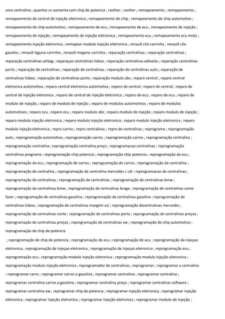 uma centralina ; quantos cv aumenta com chip de potencia ; rasther ; rasther ; remapeamento ; remapeamento ;
remapeamento de central de injeção eletronica ; remapeamento de chip ; remapeamento de chip automotivo ;
remapeamento de chip automotivo ; remapeamento de ecu ; remapeamento de ecu ; remapeamento de injeção ;
remapeamento de injeção ; remapeamento de injeção eletronica ; remapeamento ecu ; remapeamento ecu moto ;
remapeamento injeção eletronica ; remapear modulo injeção eletronica ; renault clio carrinha ; renault clio
gasoleo ; renault laguna carrinha ; renault megane carrinha ; reparação centralinas ; reparação centralinas ;
reparação centralinas airbag ; reparaçao centralinas lisboa ; reparação centralinas odivelas ; reparação centralinas
porto ; reparação de centralinas ; reparação de centralinas ; reparação de centralinas auto ; reparação de
centralinas lisboa ; reparação de centralinas porto ; reparação modulo abs ; reparo central ; reparo central
eletronica automotiva ; reparo central eletronica automotiva ; reparo de central ; reparo de central ; reparo de
central de injeção eletronica ; reparo de central de injeção eletronica ; reparo de ecu ; reparo de ecu ; reparo de
modulo de injeção ; reparo de modulo de injeção ; reparo de modulos automotivos ; reparo de modulos
automotivos ; reparo ecu ; reparo ecu ; reparo modulo abs ; reparo modulo de injeção ; reparo modulo de injeção ;
reparo modulo injeção eletronica ; reparo modulo injeção eletronica ; reparo modulo injeção eletronica ; reparo
modulo injeção eletronica ; repro carros ; repro centralinas ; repro de centralinas ; reprograma ; reprogramação
auto ; reprogramação automotiva ; reprogramação carros ; reprogramação carros ; reprogramação centralina ;
reprogramação centralina ; reprogramação centralina preço ; reprogramacao centralinas ; reprogramação
centralinas programa ; reprogramação chip potencia ; reprogramação chip potencia ; reprogramação da ecu ;
reprogramação da ecu ; reprogramação de carros ; reprogramação de carros ; reprogramação de centralina ;
reprogramação de centralina ; reprogramação de centralina mercedes c cdi ; reprogramacao de centralinas ;
reprogramação de centralinas ; reprogramação de centralinas ; reprogramação de centralinas bmw ;
reprogramação de centralinas bmw ; reprogramação de centralinas braga ; reprogramação de centralinas como
fazer ; reprogramação de centralinas gasolina ; reprogramação de centralinas gasolina ; reprogramação de
centralinas lisboa ; reprogramação de centralinas margem sul ; reprogramação decentralinas mercedes ;
reprogramação de centralinas norte ; reprogramação de centralinas porto ; reprogramação de centralinas preços ;
reprogramação de centralinas preços ; reprogramação de centralinas vw ; reprogramação de chip automotivo ;
reprogramação de chip de potencia
; reprogramação de chip de potencia ; reprogramação de ecu ; reprogramação de ecu ; reprogramação de injeçao
eletronica ; reprogramação de injeçao eletronica ; reprogramação de injeçao eletronica ; reprogramação ecu ;
reprogramação ecu ; reprogramação modulo injeção eletronica ; reprogramação modulo injeção eletronica ;
reprogramação modulo injeção eletronica ; reprogramador de centralinas ; reprogramar ; reprogramar a centralina
; reprogramar carro ; reprogramar carros a gasolina ; reprogramar centralina ; reprogramar centralina ;
reprogramar centralina carros a gasolina ; reprogramar centralina preço ; reprogramar centralinas software ;
reprogramar centralina vw ; reprogramar chip de potencia ; reprogramar injeção eletronica ; reprogramar injeção
eletronica ; reprogramar injeção eletronica ; reprogramar injeção eletronica ; reprogramar modulo de injeção ;
 