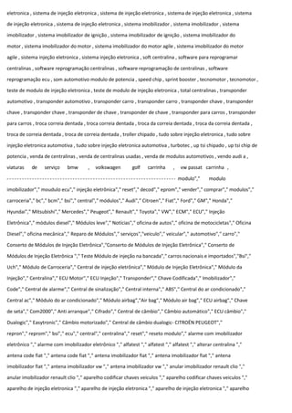 eletronica , sistema de injeção eletronica , sistema de injeção eletronica , sistema de injeção eletronica , sistema
de injeção eletronica , sistema de injeção eletronica , sistema imobilizador , sistema imobilizador , sistema
imobilizador , sistema imobilizador de ignição , sistema imobilizador de ignição , sistema imobilizador do
motor , sistema imobilizador do motor , sistema imobilizador do motor agile , sistema imobilizador do motor
agile , sistema injeção eletronica , sistema injeção eletronica , soft centralina , software para reprogramar
centralinas , software reprogramação centralinas , software reprogramação de centralinas , software
reprogramação ecu , som automotivo modulo de potencia , speed chip , sprint booster , tecnomotor , tecnomotor ,
teste de modulo de injeção eletronica , teste de modulo de injeção eletronica , total centralinas , transponder
automotivo , transponder automotivo , transponder carro , transponder carro , transponder chave , transponder
chave , transponder chave , transponder de chave , transponder de chave , transponder para carros , transponder
para carros , troca correia dentada , troca correia dentada , troca da correia dentada , troca da correia dentada ,
troca de correia dentada , troca de correia dentada , troller chipado , tudo sobre injeção eletronica , tudo sobre
injeção eletronica automotiva , tudo sobre injeção eletronica automotiva , turbotec , up tsi chipado , up tsi chip de
potencia , venda de centralinas , venda de centralinas usadas , venda de modulos automotivos , vendo audi a ,
viaturas de serviço bmw , volkswagen golf carrinha , vw passat carrinha ,
modulo"," modulo
imobilizador"," moudulo ecu"," injeção eletrônica"," reset"," decod"," eprom"," vender"," comprar"," modulos","
carroceria"," bc"," bcm"," bsi"," central"," módulos"," Audi"," Citroen"," Fiat"," Ford"," GM"," Honda","
Hyundai"," Mitsubishi"," Mercedes"," Peugeot"," Renault"," Toyota"," VW"," ECM"," ECU"," Injeção
Eletrônica"," módulos diesel"," Módulos leve"," Notícias"," oficina de autos"," oficina de motocicletas"," Oficina
Diesel"," oficina mecânica"," Reparo de Módulos"," serviços","veiculo"," veicular"," automotivo"," carro","
Conserto de Módulos de Injeção Eletrônica","Conserto de Módulos de Injeção Eletrônica"," Conserto de
Módulos de Injeção Eletrônica "," Teste Módulo de injeção na bancada"," carros nacionais e importados","Bsi","
Uch"," Módulo de Carroceria"," Central de injeção eletrônica"," Módulo de Injeção Eletrônica"," Módulo da
Injeção"," Centralina"," ECU Motor"," ECU Injeção"," Transponder"," Chave Codificada"," Imobilizador","
Code"," Central de alarme"," Central de sinalização"," Central interna"," ABS"," Central do ar condicionado","
Central ac"," Módulo do ar condicionado"," Módulo airbag","Air bag"," Módulo air bag"," ECU airbag"," Chave
de seta"," Com2000"," Anti arranque"," Cifrado"," Central de câmbio"," Câmbio automático"," ECU câmbio","
Dualogic"," Easytronic"," Câmbio motorizado"," Central de câmbio dualogic- CITROËN PEUGEOT","
repron"," reprom"," bsi"," ecu"," central"," centralina"," reset"," reseto modulo"," alarme com imobilizador
eletrônico "," alarme com imobilizador eletrônico "," alfatest "," alfatest "," alfatest "," alterar centralina ","
antena code fiat "," antena code fiat "," antena imobilizador fiat "," antena imobilizador fiat "," antena
imobilizador fiat "," antena imobilizador vw "," antena imobilizador vw "," anular imobilizador renault clio ","
anular imobilizador renault clio "," aparelho codificar chaves veiculos "," aparelho codificar chaves veiculos ","
aparelho de injeção eletronica "," aparelho de injeção eletronica "," aparelho de injeção eletronica "," aparelho
 