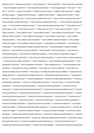 potencia carros "," chips potencia diesel "," chip transponder "," chip transponder "," chip transponder automotivo
"," chip transponder automotivo "," chip transponder automotivo "," chip tuning portugal "," chip up tsi "," ciclo
otto "," ciclo otto "," citroen ricardo jafet "," codificar chave de veiculo "," codificar chave de veiculo "," codigos
de falhas vw gol g "," codigos de falhas vw gol g "," código secreto cilindro "," código secreto cilindro "," como
aumentar a potencia do carro "," como aumentar a potencia do carro "," como aumentar a potencia do motor ","
como aumentar a potencia do motor "," como aumentar a potencia do motor . "," como aumentar a potencia do
motor . "," como aumentar potencia do motor "," como aumentar potencia motor diesel "," como chipar carros ","
como chipar o carro "," como chipar um carro "," como chipar um carro "," como chipar um motor "," como
chipar um motor "," como codificar chave "," como codificar chave "," como codificar chave de veiculo "," como
codificar chave de veiculo "," como codificar chave do gol "," como codificar chave do gol "," como codificar
chip transponder "," como codificar chip transponder "," como codificar modulo de injeção "," como codificar
modulo de injeção "," como codificar modulo de injeção "," como desativar o imobilizador "," como desativar o
imobilizador "," como desbloquear modulo de injeção eletronica "," como desbloquear modulo de injeção
eletronica "," como descobrir o code do radio fiat "," como descobrir o code do radio fiat "," como eliminar o
imobilizador do gol g "," como eliminar o imobilizador do gol g "," como eliminar o imobilizador do gol g ","
como funciona cambio automatico "," como funciona cambio automatico "," como funciona o cambio automatico
"," como funciona o cambio automatico "," como remapear ecu "," como remapear injeção eletronica "," como
reprogramar centralina "," como reprogramar centralina "," como reprogramar ecu "," como reprogramar uma
centralina "," como saber se a chave é codificada "," como saber se a chave é codificada "," como saber se o
modulo de injeção esta com defeito "," como saber se o modulo de injeção esta com defeito "," componentes da
injeção eletronica "," componentes da injeção eletronica "," componentes eletronicos para ecu "," componentes
para ecu "," concessionário seat "," conserto airbag preço "," conserto ar condicionado automotivo "," conserto ar
condicionado automotivo "," conserto ar condicionado automotivo "," conserto de abs "," conserto de cambio
automatico "," conserto de cambio automatico "," conserto de central automotiva "," conserto de central
automotiva "," conserto de central de injeção eletronica "," conserto de central de injeção eletronica "," conserto
de central eletronica "," conserto de central eletronica "," conserto de central eletronica automotiva "," conserto
de central eletronica automotiva "," conserto de centralina automotiva "," conserto de ecu "," conserto de ecu ","
conserto de modulo "," conserto de modulo "," conserto de modulo abs "," conserto de modulo automotivo ","
conserto de modulo automotivo "," conserto de modulo automotivo "," conserto de modulo bsi "," conserto de
modulo de airbag "," conserto de modulo de cambio automatico "," conserto de modulo de carro "," conserto de
modulo de injeção "," conserto de modulo de injeção "," conserto de modulo de injeção "," conserto de modulo
de injeção "," conserto de modulo de injeção eletronica "," conserto de modulo de injeção eletronica "," conserto
de modulo de injeção eletronica diesel "," conserto de modulo de injeção eletronica diesel "," conserto de modulo
de injeção eletronica rj "," conserto de modulo de injeção eletronica sp "," conserto de modulo de som ","
conserto de modulo de som automotivo "," conserto de modulo peugeot "," conserto de modulos de injeção diesel
 